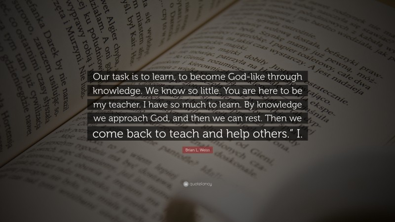 Brian L. Weiss Quote: “Our task is to learn, to become God-like through knowledge. We know so little. You are here to be my teacher. I have so much to learn. By knowledge we approach God, and then we can rest. Then we come back to teach and help others.” I.”