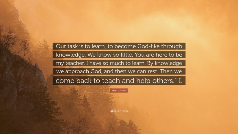 Brian L. Weiss Quote: “Our task is to learn, to become God-like through knowledge. We know so little. You are here to be my teacher. I have so much to learn. By knowledge we approach God, and then we can rest. Then we come back to teach and help others.” I.”