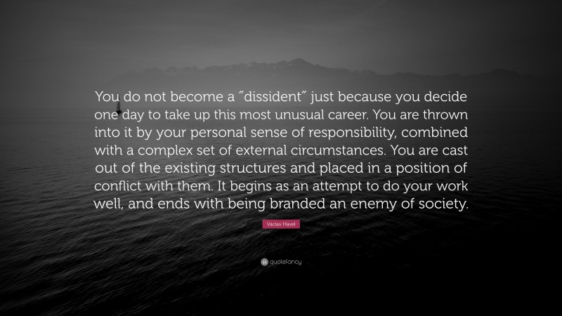 Václav Havel Quote: “You do not become a ″dissident″ just because you decide one day to take up this most unusual career. You are thrown into it by your personal sense of responsibility, combined with a complex set of external circumstances. You are cast out of the existing structures and placed in a position of conflict with them. It begins as an attempt to do your work well, and ends with being branded an enemy of society.”