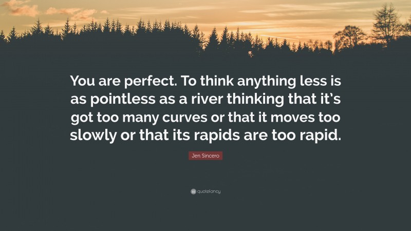 Jen Sincero Quote: “You are perfect. To think anything less is as pointless as a river thinking that it’s got too many curves or that it moves too slowly or that its rapids are too rapid.”