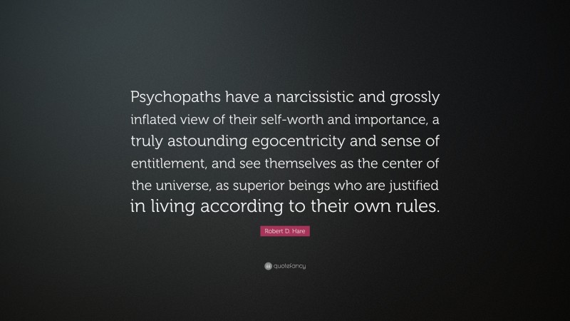 Robert D. Hare Quote: “Psychopaths have a narcissistic and grossly inflated view of their self-worth and importance, a truly astounding egocentricity and sense of entitlement, and see themselves as the center of the universe, as superior beings who are justified in living according to their own rules.”