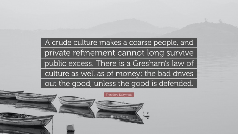 Theodore Dalrymple Quote: “A crude culture makes a coarse people, and private refinement cannot long survive public excess. There is a Gresham’s law of culture as well as of money: the bad drives out the good, unless the good is defended.”
