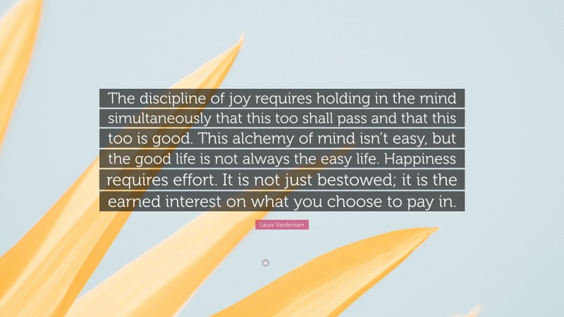 Laura Vanderkam Quote: “The discipline of joy requires holding in the mind simultaneously that this too shall pass and that this too is good. This alchemy of mind isn’t easy, but the good life is not always the easy life. Happiness requires effort. It is not just bestowed; it is the earned interest on what you choose to pay in.”