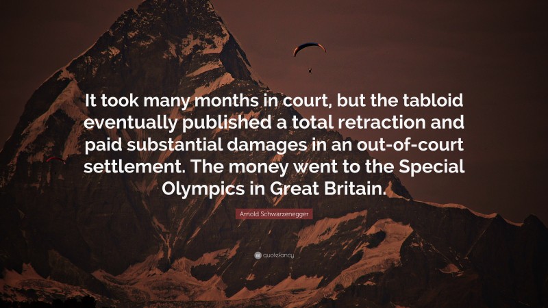 Arnold Schwarzenegger Quote: “It took many months in court, but the tabloid eventually published a total retraction and paid substantial damages in an out-of-court settlement. The money went to the Special Olympics in Great Britain.”