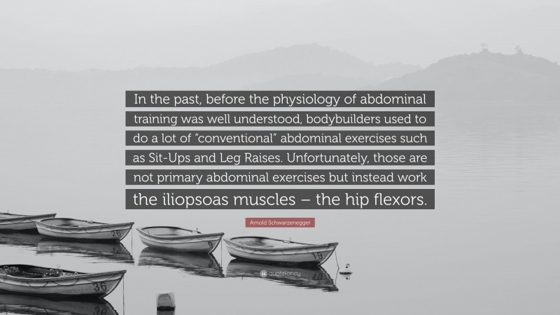 Arnold Schwarzenegger Quote: “In the past, before the physiology of abdominal training was well understood, bodybuilders used to do a lot of “conventional” abdominal exercises such as Sit-Ups and Leg Raises. Unfortunately, those are not primary abdominal exercises but instead work the iliopsoas muscles – the hip flexors.”