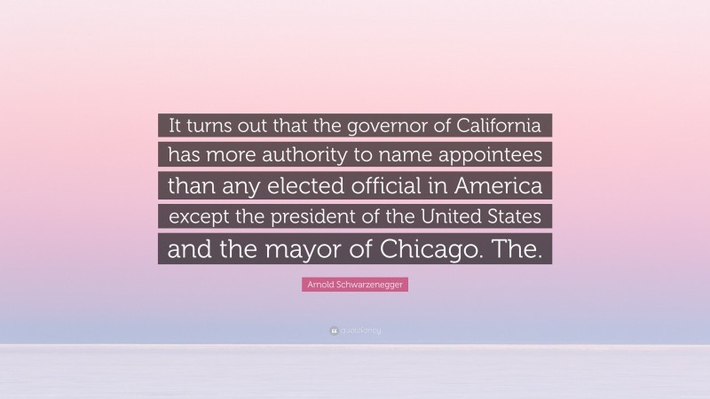 Arnold Schwarzenegger Quote: “It turns out that the governor of California has more authority to name appointees than any elected official in America except the president of the United States and the mayor of Chicago. The.”