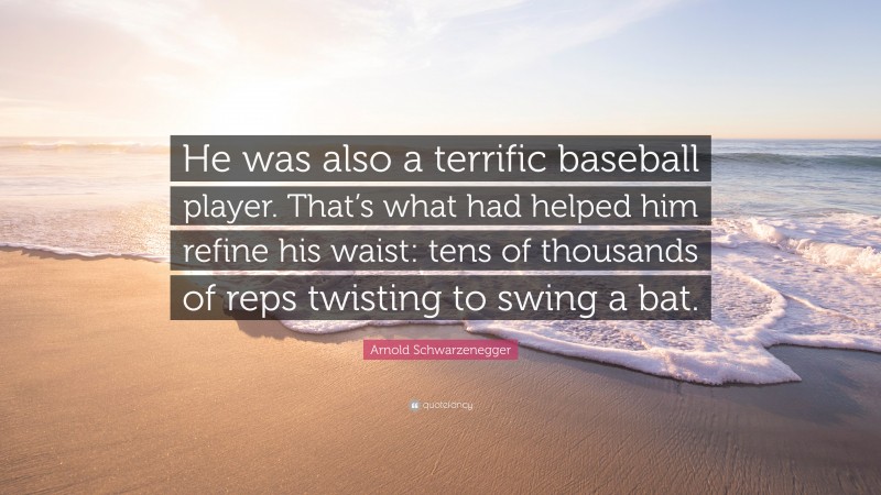 Arnold Schwarzenegger Quote: “He was also a terrific baseball player. That’s what had helped him refine his waist: tens of thousands of reps twisting to swing a bat.”