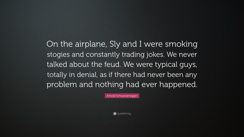 Arnold Schwarzenegger Quote: “On the airplane, Sly and I were smoking stogies and constantly trading jokes. We never talked about the feud. We were typical guys, totally in denial, as if there had never been any problem and nothing had ever happened.”
