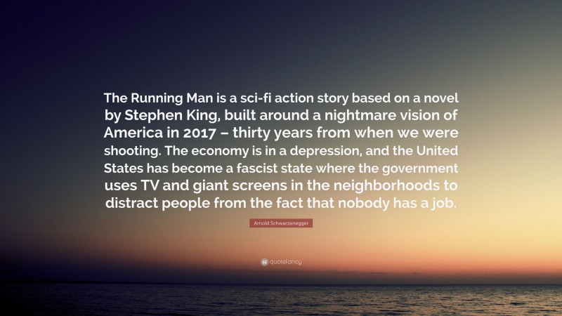 Arnold Schwarzenegger Quote: “The Running Man is a sci-fi action story based on a novel by Stephen King, built around a nightmare vision of America in 2017 – thirty years from when we were shooting. The economy is in a depression, and the United States has become a fascist state where the government uses TV and giant screens in the neighborhoods to distract people from the fact that nobody has a job.”
