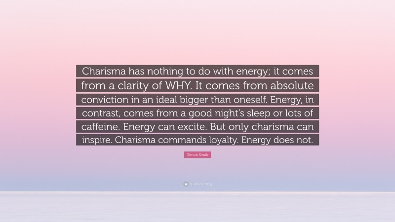 Simon Sinek Quote: “Charisma has nothing to do with energy; it comes from a clarity of WHY. It comes from absolute conviction in an ideal bigger than oneself. Energy, in contrast, comes from a good night’s sleep or lots of caffeine. Energy can excite. But only charisma can inspire. Charisma commands loyalty. Energy does not.”