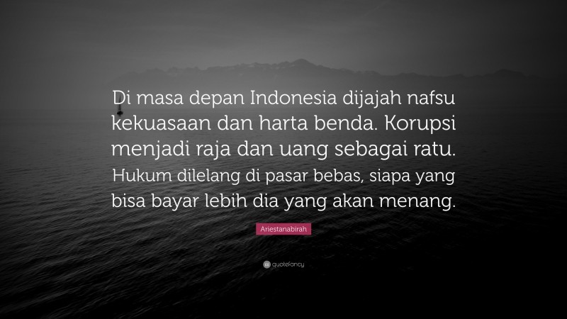 Ariestanabirah Quote: “Di masa depan Indonesia dijajah nafsu kekuasaan dan harta benda. Korupsi menjadi raja dan uang sebagai ratu. Hukum dilelang di pasar bebas, siapa yang bisa bayar lebih dia yang akan menang.”