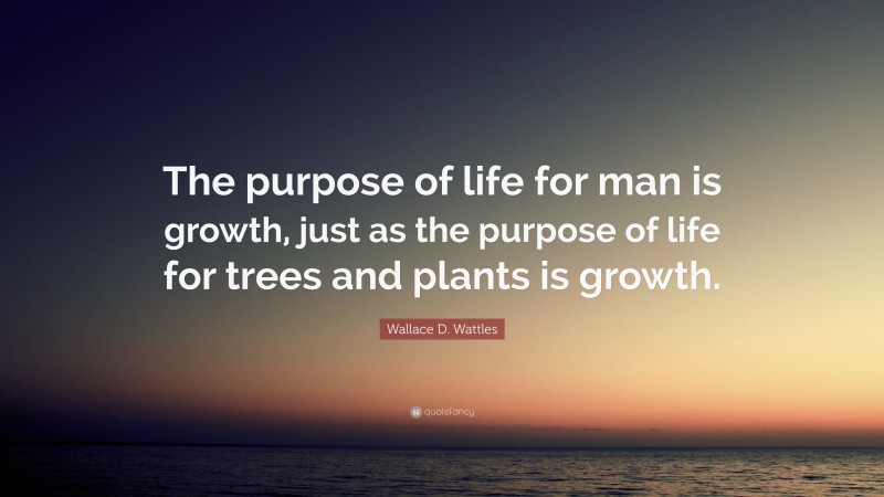 Wallace D. Wattles Quote: “The purpose of life for man is growth, just as the purpose of life for trees and plants is growth.”