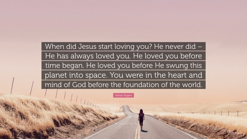 Adrian Rogers Quote: “When did Jesus start loving you? He never did – He has always loved you. He loved you before time began. He loved you before He swung this planet into space. You were in the heart and mind of God before the foundation of the world.”