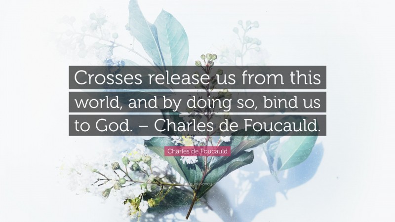 Charles de Foucauld Quote: “Crosses release us from this world, and by doing so, bind us to God. – Charles de Foucauld.”