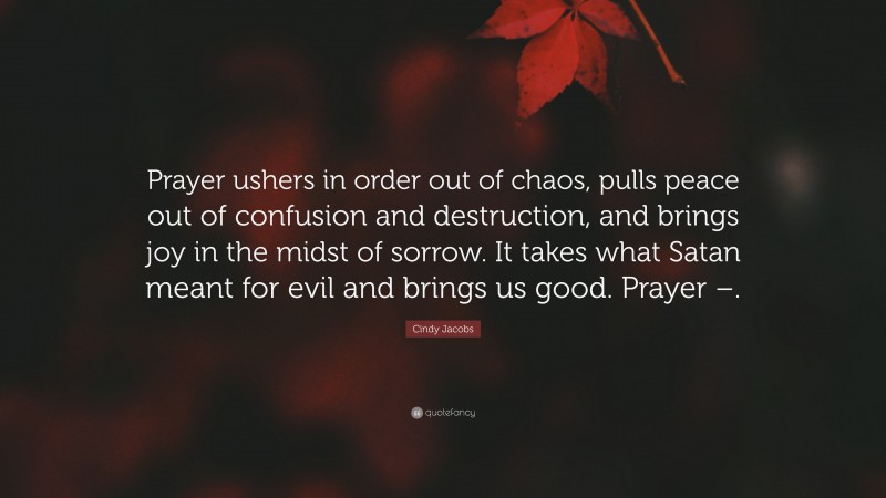 Cindy Jacobs Quote: “Prayer ushers in order out of chaos, pulls peace out of confusion and destruction, and brings joy in the midst of sorrow. It takes what Satan meant for evil and brings us good. Prayer –.”