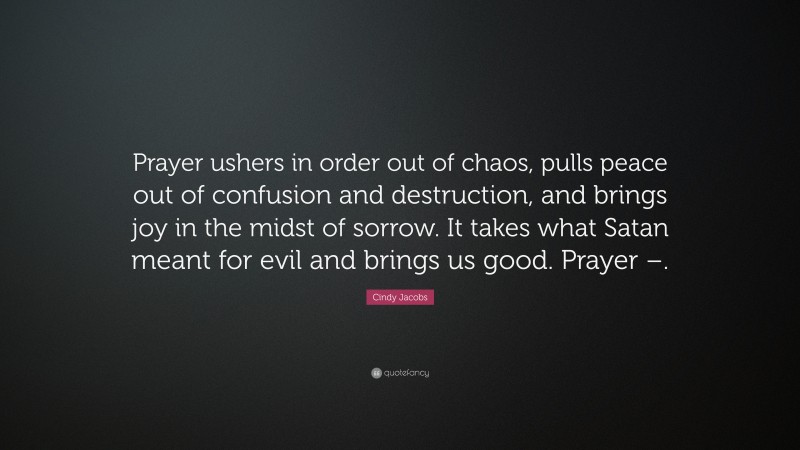 Cindy Jacobs Quote: “Prayer ushers in order out of chaos, pulls peace out of confusion and destruction, and brings joy in the midst of sorrow. It takes what Satan meant for evil and brings us good. Prayer –.”