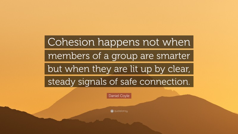 Daniel Coyle Quote: “Cohesion happens not when members of a group are smarter but when they are lit up by clear, steady signals of safe connection.”