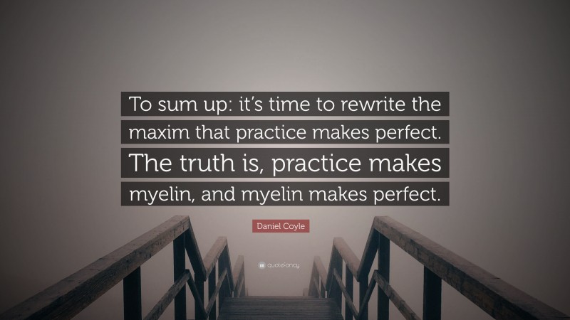 Daniel Coyle Quote: “To sum up: it’s time to rewrite the maxim that practice makes perfect. The truth is, practice makes myelin, and myelin makes perfect.”