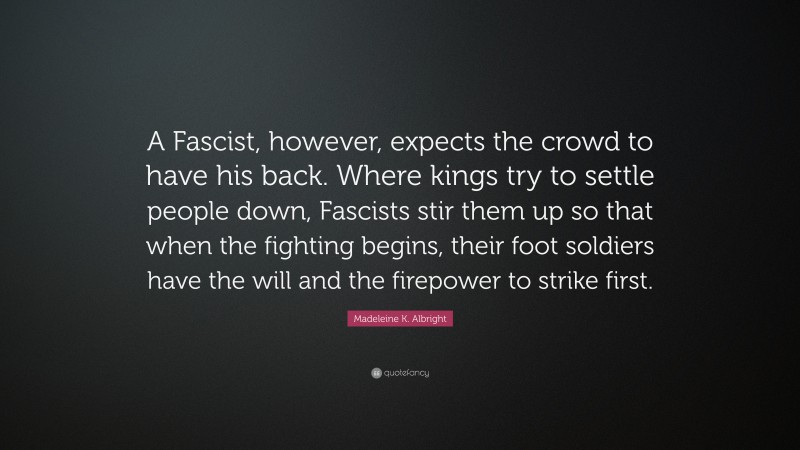 Madeleine K. Albright Quote: “A Fascist, however, expects the crowd to have his back. Where kings try to settle people down, Fascists stir them up so that when the fighting begins, their foot soldiers have the will and the firepower to strike first.”
