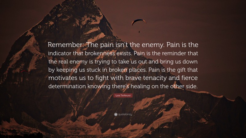 Lysa TerKeurst Quote: “Remember: The pain isn’t the enemy. Pain is the indicator that brokenness exists. Pain is the reminder that the real enemy is trying to take us out and bring us down by keeping us stuck in broken places. Pain is the gift that motivates us to fight with brave tenacity and fierce determination knowing there’s healing on the other side.”