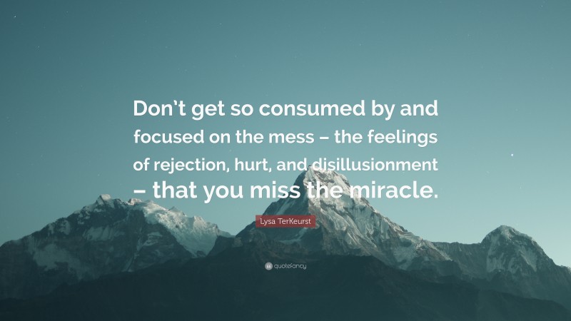 Lysa TerKeurst Quote: “Don’t get so consumed by and focused on the mess – the feelings of rejection, hurt, and disillusionment – that you miss the miracle.”