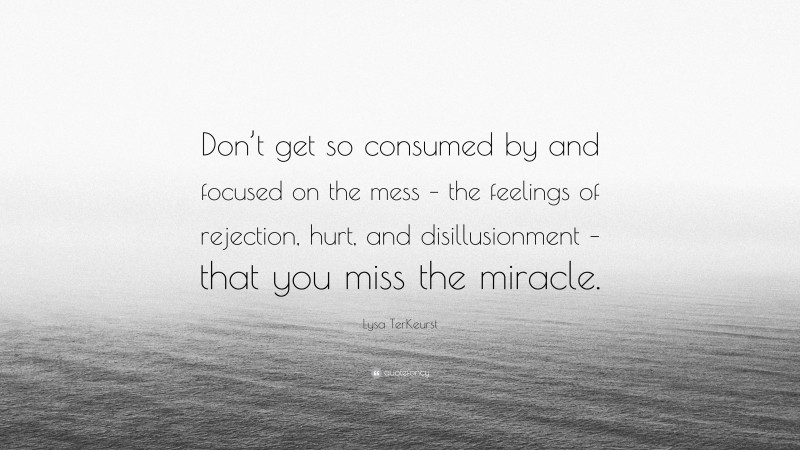 Lysa TerKeurst Quote: “Don’t get so consumed by and focused on the mess – the feelings of rejection, hurt, and disillusionment – that you miss the miracle.”