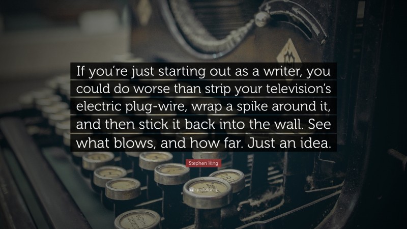 Stephen King Quote: “If you’re just starting out as a writer, you could do worse than strip your television’s electric plug-wire, wrap a spike around it, and then stick it back into the wall. See what blows, and how far. Just an idea.”