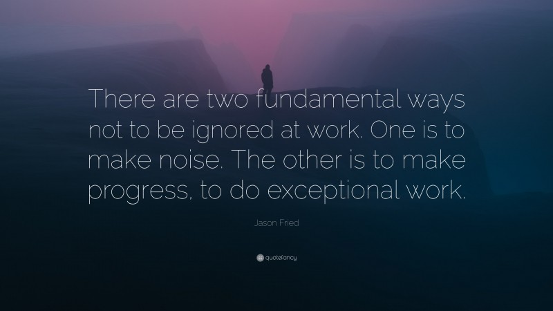Jason Fried Quote: “There are two fundamental ways not to be ignored at work. One is to make noise. The other is to make progress, to do exceptional work.”