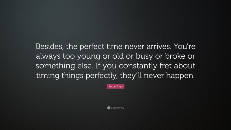 Jason Fried Quote: “Besides, the perfect time never arrives. You’re always too young or old or busy or broke or something else. If you constantly fret about timing things perfectly, they’ll never happen.”