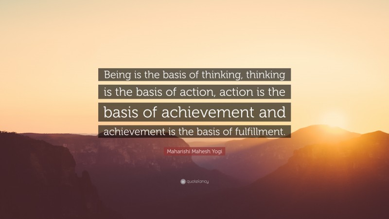 Maharishi Mahesh Yogi Quote: “Being is the basis of thinking, thinking is the basis of action, action is the basis of achievement and achievement is the basis of fulfillment.”