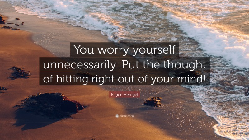 Eugen Herrigel Quote: “You worry yourself unnecessarily. Put the thought of hitting right out of your mind!”