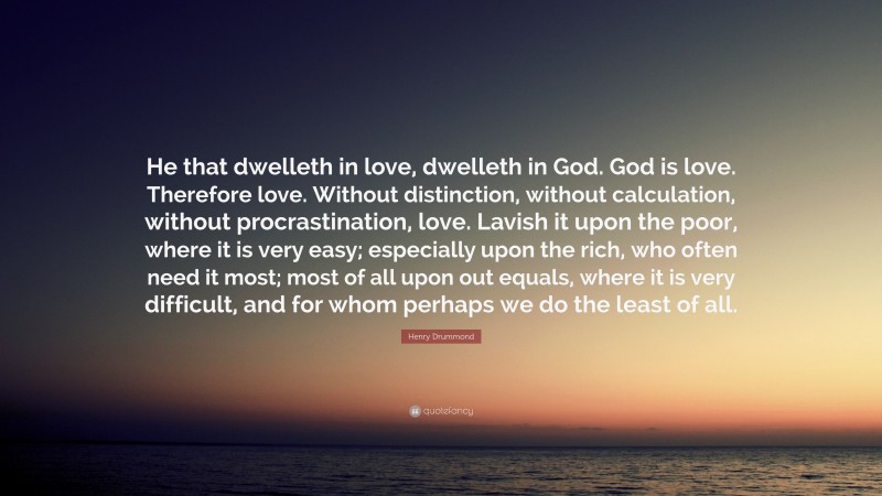 Henry Drummond Quote: “He that dwelleth in love, dwelleth in God. God is love. Therefore love. Without distinction, without calculation, without procrastination, love. Lavish it upon the poor, where it is very easy; especially upon the rich, who often need it most; most of all upon out equals, where it is very difficult, and for whom perhaps we do the least of all.”