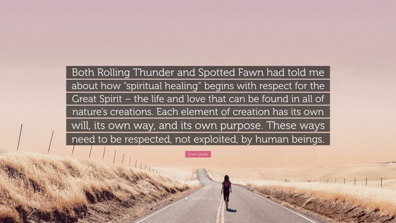Ervin Laszlo Quote: “Both Rolling Thunder and Spotted Fawn had told me about how “spiritual healing” begins with respect for the Great Spirit – the life and love that can be found in all of nature’s creations. Each element of creation has its own will, its own way, and its own purpose. These ways need to be respected, not exploited, by human beings.”