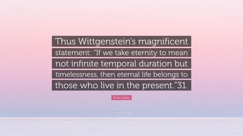 Ervin Laszlo Quote: “Thus Wittgenstein’s magnificent statement: “If we take eternity to mean not infinite temporal duration but timelessness, then eternal life belongs to those who live in the present.”31.”
