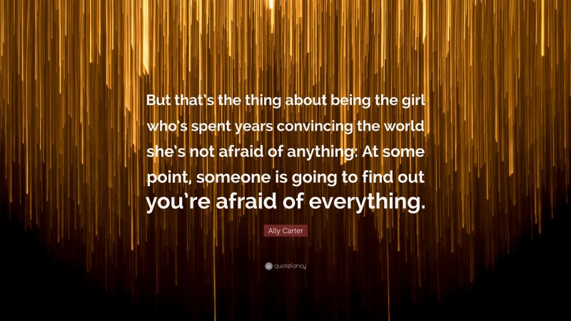 Ally Carter Quote: “But that’s the thing about being the girl who’s spent years convincing the world she’s not afraid of anything: At some point, someone is going to find out you’re afraid of everything.”