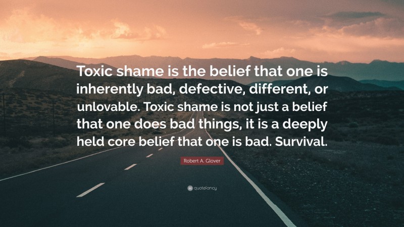 Robert A. Glover Quote: “Toxic shame is the belief that one is inherently bad, defective, different, or unlovable. Toxic shame is not just a belief that one does bad things, it is a deeply held core belief that one is bad. Survival.”