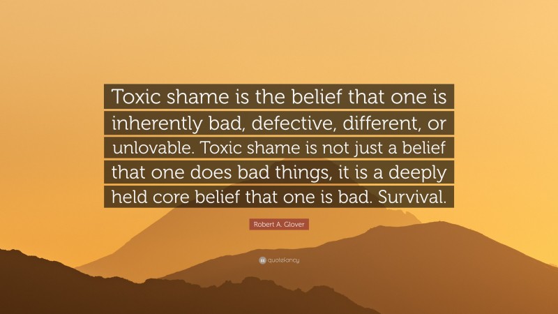 Robert A. Glover Quote: “Toxic shame is the belief that one is inherently bad, defective, different, or unlovable. Toxic shame is not just a belief that one does bad things, it is a deeply held core belief that one is bad. Survival.”