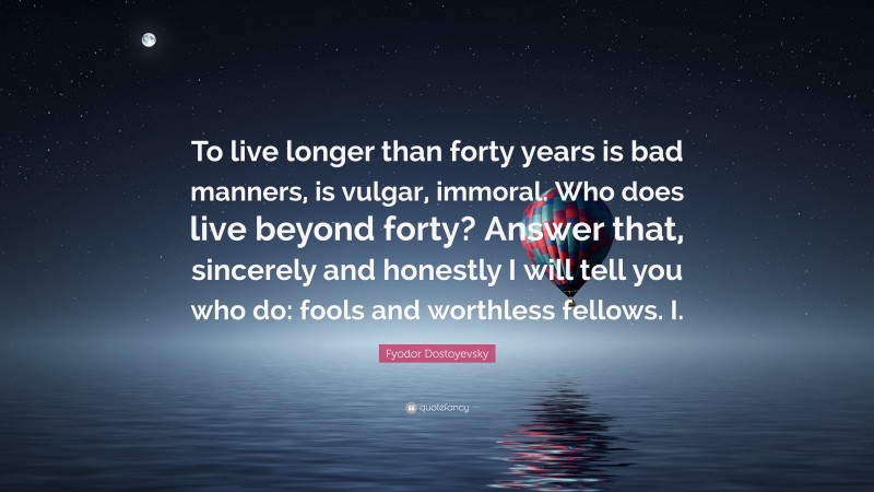 Fyodor Dostoyevsky Quote: “To live longer than forty years is bad manners, is vulgar, immoral. Who does live beyond forty? Answer that, sincerely and honestly I will tell you who do: fools and worthless fellows. I.”