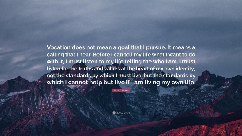 Parker J. Palmer Quote: “Vocation does not mean a goal that I pursue. It means a calling that I hear. Before I can tell my life what I want to do with it, I must listen to my life telling the who I am. I must listen for the truths and values at the heart of my own identity, not the standards by which I must live-but the standards by which I cannot help but live if I am living my own life.”