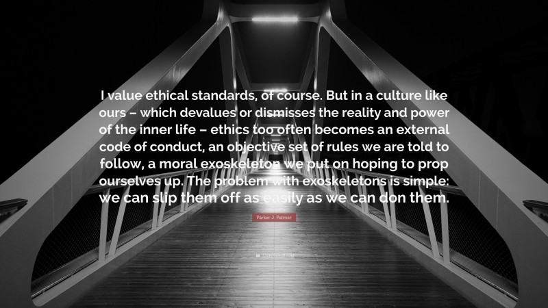 Parker J. Palmer Quote: “I value ethical standards, of course. But in a culture like ours – which devalues or dismisses the reality and power of the inner life – ethics too often becomes an external code of conduct, an objective set of rules we are told to follow, a moral exoskeleton we put on hoping to prop ourselves up. The problem with exoskeletons is simple: we can slip them off as easily as we can don them.”