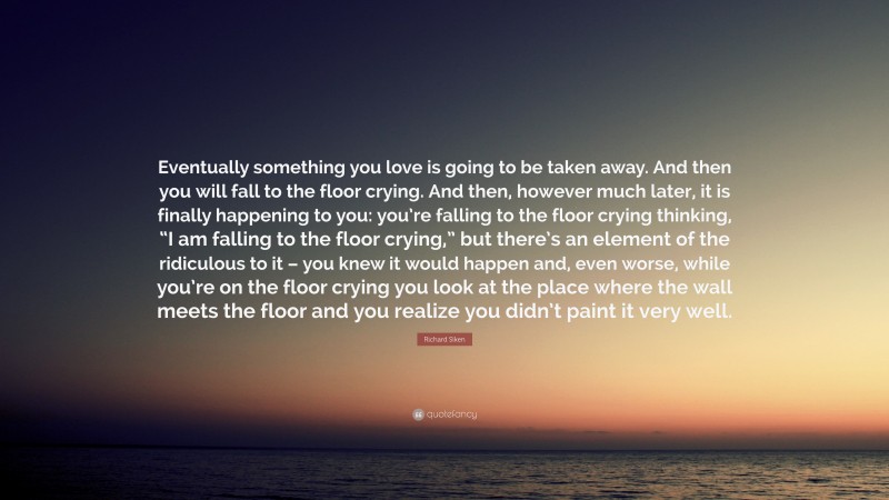 Richard Siken Quote: “Eventually something you love is going to be taken away. And then you will fall to the floor crying. And then, however much later, it is finally happening to you: you’re falling to the floor crying thinking, “I am falling to the floor crying,” but there’s an element of the ridiculous to it – you knew it would happen and, even worse, while you’re on the floor crying you look at the place where the wall meets the floor and you realize you didn’t paint it very well.”