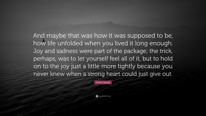 Kristin Hannah Quote: “And maybe that was how it was supposed to be, how life unfolded when you lived it long enough. Joy and sadness were part of the package; the trick, perhaps, was to let yourself feel all of it, but to hold on to the joy just a little more tightly because you never knew when a strong heart could just give out.”