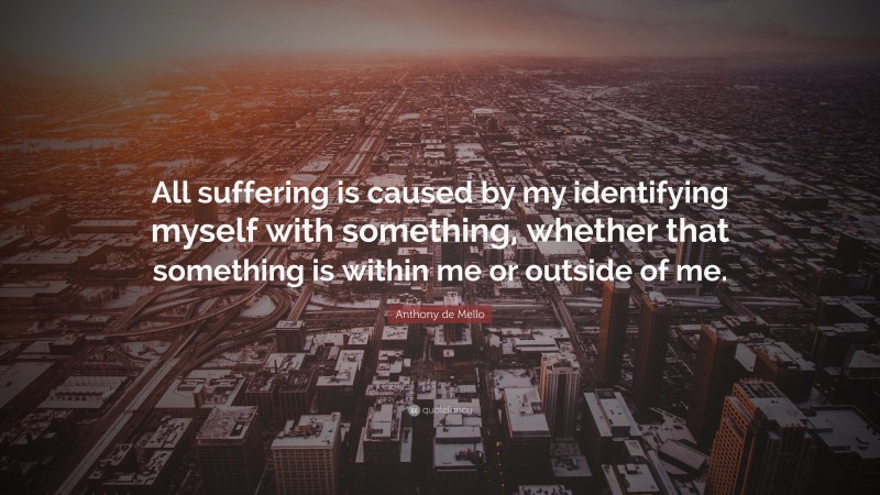 Anthony de Mello Quote: “All suffering is caused by my identifying myself with something, whether that something is within me or outside of me.”