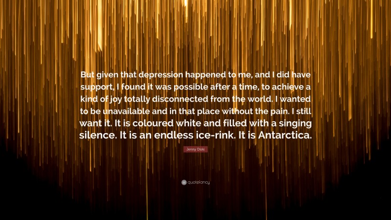 Jenny Diski Quote: “But given that depression happened to me, and I did have support, I found it was possible after a time, to achieve a kind of joy totally disconnected from the world. I wanted to be unavailable and in that place without the pain. I still want it. It is coloured white and filled with a singing silence. It is an endless ice-rink. It is Antarctica.”