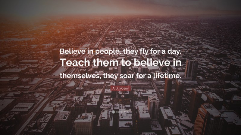 A.D. Posey Quote: “Believe in people, they fly for a day. Teach them to believe in themselves, they soar for a lifetime.”