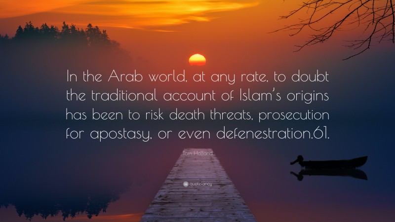 Tom Holland Quote: “In the Arab world, at any rate, to doubt the traditional account of Islam’s origins has been to risk death threats, prosecution for apostasy, or even defenestration.61.”