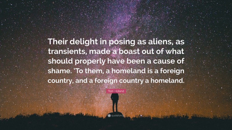 Tom Holland Quote: “Their delight in posing as aliens, as transients, made a boast out of what should properly have been a cause of shame. ‘To them, a homeland is a foreign country, and a foreign country a homeland.”