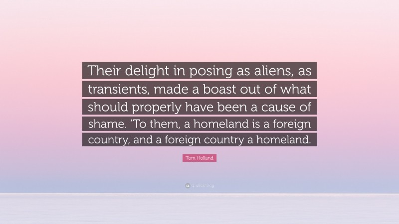 Tom Holland Quote: “Their delight in posing as aliens, as transients, made a boast out of what should properly have been a cause of shame. ‘To them, a homeland is a foreign country, and a foreign country a homeland.”