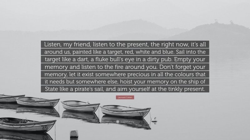 Leonard Cohen Quote: “Listen, my friend, listen to the present, the right now, it’s all around us, painted like a target, red, white and blue. Sail into the target like a dart, a fluke bull’s eye in a dirty pub. Empty your memory and listen to the fire around you. Don’t forget your memory, let it exist somewhere precious in all the colours that it needs but somewhere else, hoist your memory on the ship of State like a pirate’s sail, and aim yourself at the tinkly present.”