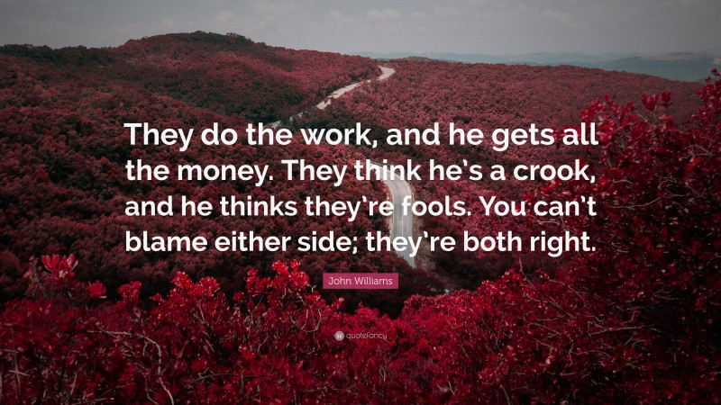 John Williams Quote: “They do the work, and he gets all the money. They think he’s a crook, and he thinks they’re fools. You can’t blame either side; they’re both right.”